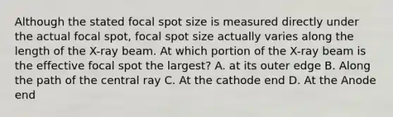 Although the stated focal spot size is measured directly under the actual focal spot, focal spot size actually varies along the length of the X-ray beam. At which portion of the X-ray beam is the effective focal spot the largest? A. at its outer edge B. Along the path of the central ray C. At the cathode end D. At the Anode end