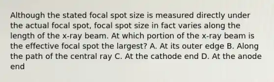 Although the stated focal spot size is measured directly under the actual focal spot, focal spot size in fact varies along the length of the x-ray beam. At which portion of the x-ray beam is the effective focal spot the largest? A. At its outer edge B. Along the path of the central ray C. At the cathode end D. At the anode end