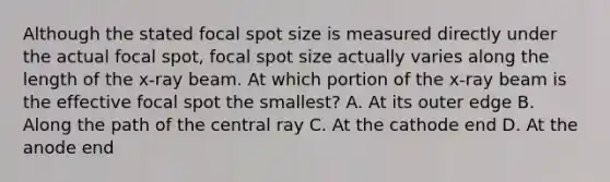 Although the stated focal spot size is measured directly under the actual focal spot, focal spot size actually varies along the length of the x-ray beam. At which portion of the x-ray beam is the effective focal spot the smallest? A. At its outer edge B. Along the path of the central ray C. At the cathode end D. At the anode end