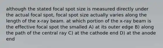 although the stated focal spot size is measured directly under the actual focal spot, focal spot size actually varies along the length of the x-ray beam. at which portion of the x-ray beam is the effective focal spot the smalled A) at its outer edge B) along the path of the central ray C) at the cathode end D) at the anode end