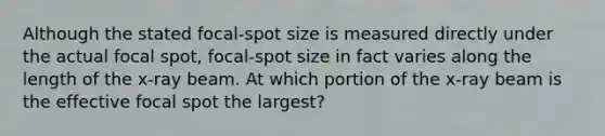 Although the stated focal-spot size is measured directly under the actual focal spot, focal-spot size in fact varies along the length of the x-ray beam. At which portion of the x-ray beam is the effective focal spot the largest?