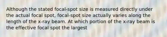 Although the stated focal-spot size is measured directly under the actual focal spot, focal-spot size actually varies along the length of the x-ray beam. At which portion of the x-ray beam is the effective focal spot the largest