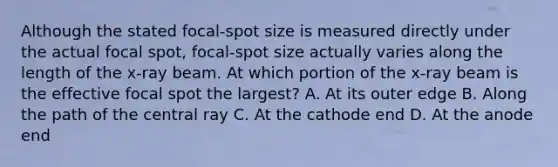 Although the stated focal-spot size is measured directly under the actual focal spot, focal-spot size actually varies along the length of the x-ray beam. At which portion of the x-ray beam is the effective focal spot the largest? A. At its outer edge B. Along the path of the central ray C. At the cathode end D. At the anode end