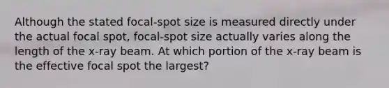 Although the stated focal-spot size is measured directly under the actual focal spot, focal-spot size actually varies along the length of the x-ray beam. At which portion of the x-ray beam is the effective focal spot the largest?