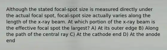 Although the stated focal-spot size is measured directly under the actual focal spot, focal-spot size actually varies along the length of the x-ray beam. At which portion of the x-ray beam is the effective focal spot the largest? A) At its outer edge B) Along the path of the central ray C) At the cathode end D) At the anode end