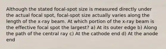 Although the stated focal-spot size is measured directly under the actual focal spot, focal-spot size actually varies along the length of the x-ray beam. At which portion of the x-ray beam is the effective focal spot the largest? a) At its outer edge b) Along the path of the central ray c) At the cathode end d) At the anode end