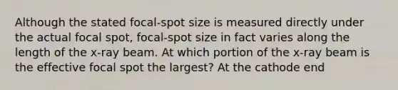 Although the stated focal-spot size is measured directly under the actual focal spot, focal-spot size in fact varies along the length of the x-ray beam. At which portion of the x-ray beam is the effective focal spot the largest? At the cathode end