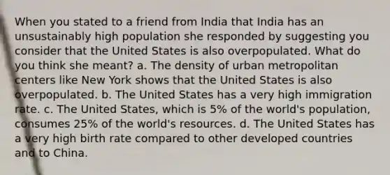 When you stated to a friend from India that India has an unsustainably high population she responded by suggesting you consider that the United States is also overpopulated. What do you think she meant? a. The density of urban metropolitan centers like New York shows that the United States is also overpopulated. b. The United States has a very high immigration rate. c. The United States, which is 5% of the world's population, consumes 25% of the world's resources. d. The United States has a very high birth rate compared to other developed countries and to China.