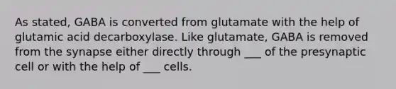 As stated, GABA is converted from glutamate with the help of glutamic acid decarboxylase. Like glutamate, GABA is removed from the synapse either directly through ___ of the presynaptic cell or with the help of ___ cells.