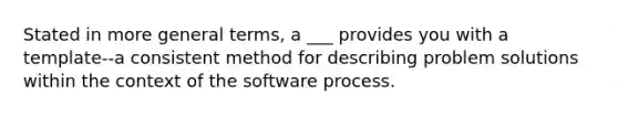 Stated in more general terms, a ___ provides you with a template--a consistent method for describing problem solutions within the context of the software process.