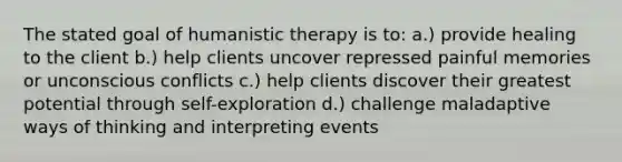 The stated goal of humanistic therapy is to: a.) provide healing to the client b.) help clients uncover repressed painful memories or unconscious conflicts c.) help clients discover their greatest potential through self-exploration d.) challenge maladaptive ways of thinking and interpreting events