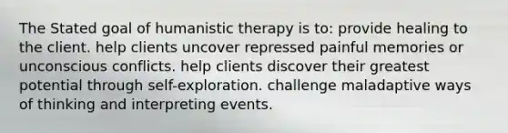 The Stated goal of humanistic therapy is to: provide healing to the client. help clients uncover repressed painful memories or unconscious conflicts. help clients discover their greatest potential through self-exploration. challenge maladaptive ways of thinking and interpreting events.