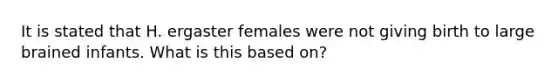 It is stated that H. ergaster females were not giving birth to large brained infants. What is this based on?