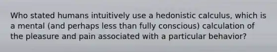 Who stated humans intuitively use a hedonistic calculus, which is a mental (and perhaps less than fully conscious) calculation of the pleasure and pain associated with a particular behavior?