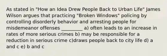 As stated in "How an Idea Drew People Back to Urban Life" James Wilson argues that practicing "Broken Windows" policing by controlling disorderly behavior and arresting people for misdemeanor offenses _________ a) often leads to an increase in rates of more serious crimes b) may be responsible for a reduction in serious crime c)draws people back to city life d) a and c e) b and c