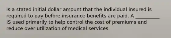 is a stated initial dollar amount that the individual insured is required to pay before insurance benefits are paid. A __________ IS used primarily to help control the cost of premiums and reduce over utilization of medical services.