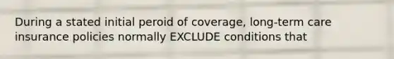 During a stated initial peroid of coverage, long-term care insurance policies normally EXCLUDE conditions that