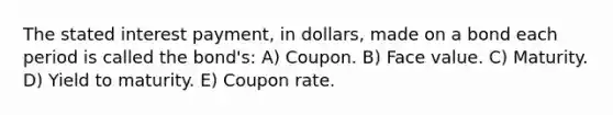 The stated interest payment, in dollars, made on a bond each period is called the bond's: A) Coupon. B) Face value. C) Maturity. D) Yield to maturity. E) Coupon rate.