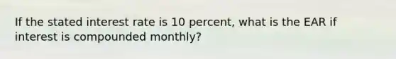 If the stated interest rate is 10 percent, what is the EAR if interest is compounded monthly?