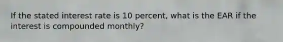 If the stated interest rate is 10 percent, what is the EAR if the interest is compounded monthly?