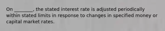 On ________, the stated interest rate is adjusted periodically within stated limits in response to changes in specified money or capital market rates.