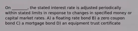 On ________, the stated interest rate is adjusted periodically within stated limits in response to changes in specified money or capital market rates. A) a floating rate bond B) a zero coupon bond C) a mortgage bond D) an equipment trust certificate