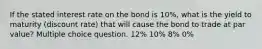 If the stated interest rate on the bond is 10%, what is the yield to maturity (discount rate) that will cause the bond to trade at par value? Multiple choice question. 12% 10% 8% 0%