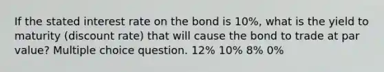 If the stated interest rate on the bond is 10%, what is the yield to maturity (discount rate) that will cause the bond to trade at par value? Multiple choice question. 12% 10% 8% 0%