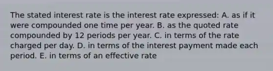 The stated interest rate is the interest rate expressed: A. as if it were compounded one time per year. B. as the quoted rate compounded by 12 periods per year. C. in terms of the rate charged per day. D. in terms of the interest payment made each period. E. in terms of an effective rate