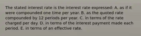 The stated interest rate is the interest rate expressed: A. as if it were compounded one time per year. B. as the quoted rate compounded by 12 periods per year. C. in terms of the rate charged per day. D. in terms of the interest payment made each period. E. in terms of an effective rate.