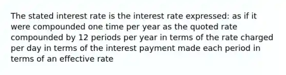 The stated interest rate is the interest rate expressed: as if it were compounded one time per year as the quoted rate compounded by 12 periods per year in terms of the rate charged per day in terms of the interest payment made each period in terms of an effective rate