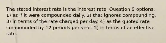 The stated interest rate is the interest rate: Question 9 options: 1) as if it were compounded daily. 2) that ignores compounding. 3) in terms of the rate charged per day. 4) as the quoted rate compounded by 12 periods per year. 5) in terms of an effective rate.