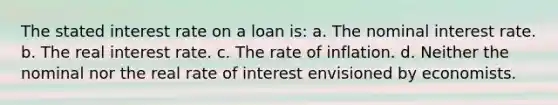 The stated interest rate on a loan is: a. The nominal interest rate. b. The real interest rate. c. The rate of inflation. d. Neither the nominal nor the real rate of interest envisioned by economists.