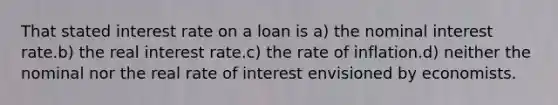 That stated interest rate on a loan is a) the nominal interest rate.b) the real interest rate.c) the rate of inflation.d) neither the nominal nor the real rate of interest envisioned by economists.