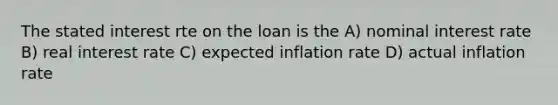 The stated interest rte on the loan is the A) nominal interest rate B) real interest rate C) expected inflation rate D) actual inflation rate