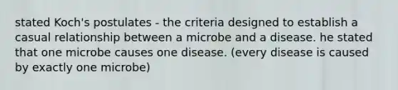 stated Koch's postulates - the criteria designed to establish a casual relationship between a microbe and a disease. he stated that one microbe causes one disease. (every disease is caused by exactly one microbe)