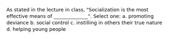 As stated in the lecture in class, "Socialization is the most effective means of ______________". Select one: a. promoting deviance b. social control c. instilling in others their true nature d. helping young people