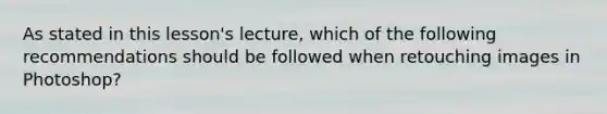 As stated in this lesson's lecture, which of the following recommendations should be followed when retouching images in Photoshop?