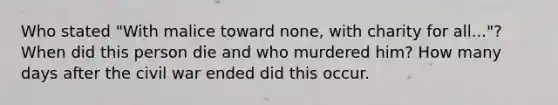 Who stated "With malice toward none, with charity for all..."? When did this person die and who murdered him? How many days after the civil war ended did this occur.