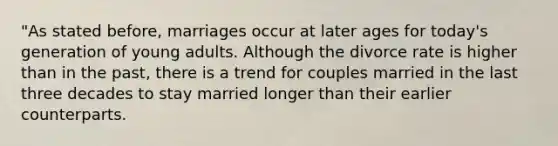 "As stated before, marriages occur at later ages for today's generation of young adults. Although the divorce rate is higher than in the past, there is a trend for couples married in the last three decades to stay married longer than their earlier counterparts.