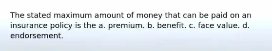 The stated maximum amount of money that can be paid on an insurance policy is the a. premium. b. benefit. c. face value. d. endorsement.