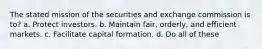 The stated mission of the securities and exchange commission is to? a. Protect investors. b. Maintain fair, orderly, and efficient markets. c. Facilitate capital formation. d. Do all of these