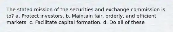 The stated mission of the securities and exchange commission is to? a. Protect investors. b. Maintain fair, orderly, and efficient markets. c. Facilitate capital formation. d. Do all of these