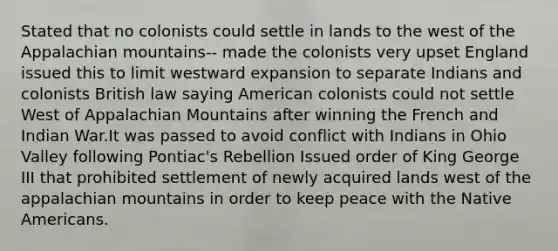 Stated that no colonists could settle in lands to the west of the Appalachian mountains-- made the colonists very upset England issued this to limit westward expansion to separate Indians and colonists British law saying American colonists could not settle West of Appalachian Mountains after winning the French and Indian War.It was passed to avoid conflict with Indians in Ohio Valley following Pontiac's Rebellion Issued order of King George III that prohibited settlement of newly acquired lands west of the appalachian mountains in order to keep peace with the Native Americans.