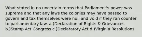 What stated in no uncertain terms that Parliament's power was supreme and that any laws the colonies may have passed to govern and tax themselves were null and void if they ran counter to parliamentary law. a.)Declaration of Rights & Grievances b.)Stamp Act Congress c.)Declaratory Act d.)Virginia Resolutions