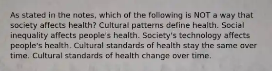 As stated in the notes, which of the following is NOT a way that society affects health? Cultural patterns define health. Social inequality affects people's health. Society's technology affects people's health. Cultural standards of health stay the same over time. Cultural standards of health change over time.