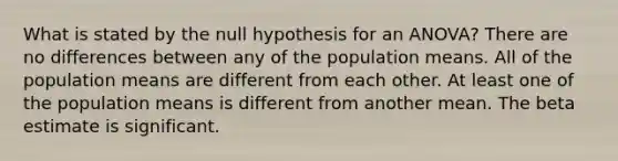 What is stated by the null hypothesis for an ANOVA? There are no differences between any of the population means. All of the population means are different from each other. At least one of the population means is different from another mean. The beta estimate is significant.