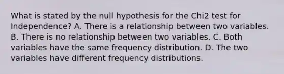 What is stated by the null hypothesis for the Chi2 test for Independence? A. There is a relationship between two variables. B. There is no relationship between two variables. C. Both variables have the same frequency distribution. D. The two variables have different frequency distributions.