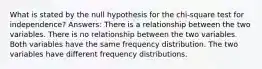 What is stated by the null hypothesis for the chi-square test for independence? Answers: There is a relationship between the two variables. There is no relationship between the two variables. Both variables have the same frequency distribution. The two variables have different frequency distributions.