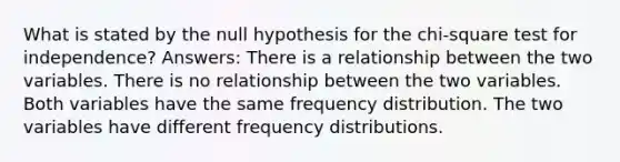 What is stated by the null hypothesis for the chi-square test for independence? Answers: There is a relationship between the two variables. There is no relationship between the two variables. Both variables have the same frequency distribution. The two variables have different frequency distributions.